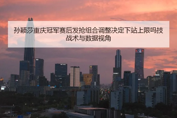 孙颖莎重庆冠军赛后发抢组合调整决定下站上限吗技战术与数据视角